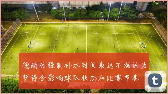 德尚对强制补水时间表达不满认为暂停会影响球队状态和比赛节奏