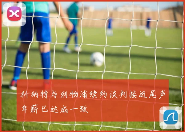 科纳特与利物浦续约谈判接近尾声年薪已达成一致