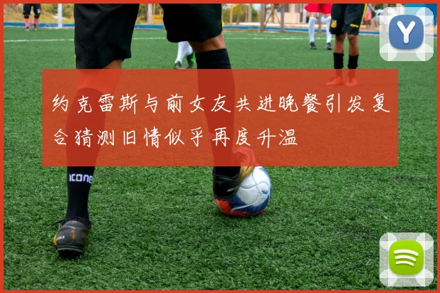 约克雷斯与前女友共进晚餐引发复合猜测旧情似乎再度升温