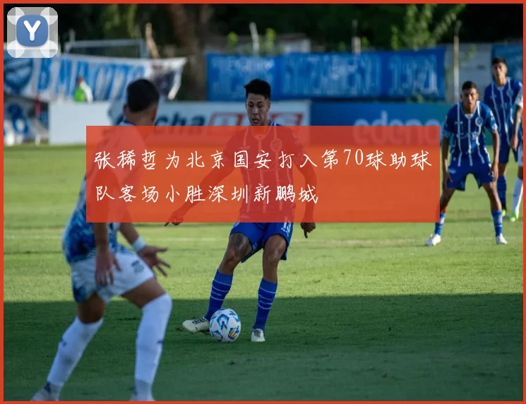 张稀哲为北京国安打入第70球助球队客场小胜深圳新鹏城