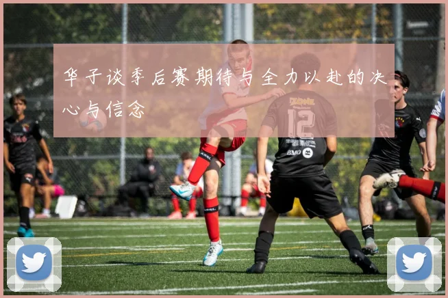 华子谈季后赛期待与全力以赴的决心与信念