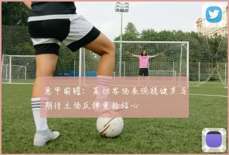 意甲前瞻：莱切客场表现稳健罗马期待主场反弹重拾信心