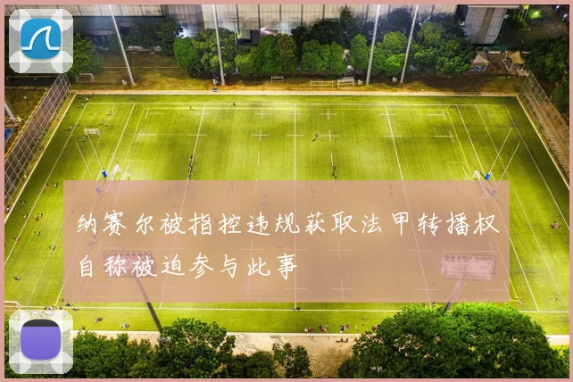 纳赛尔被指控违规获取法甲转播权自称被迫参与此事