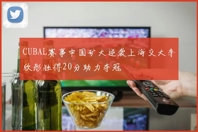 CUBAL赛事中国矿大逆袭上海交大李欣彤独得20分助力夺冠