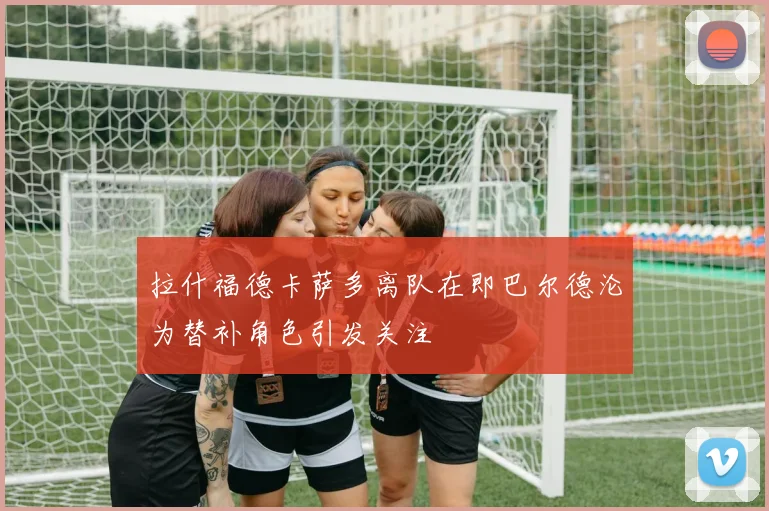 拉什福德卡萨多离队在即巴尔德沦为替补角色引发关注