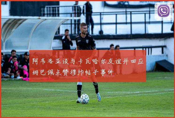 阿韦洛亚谈与卡瓦哈尔友谊并回应姆巴佩点赞穆帅帖子事件