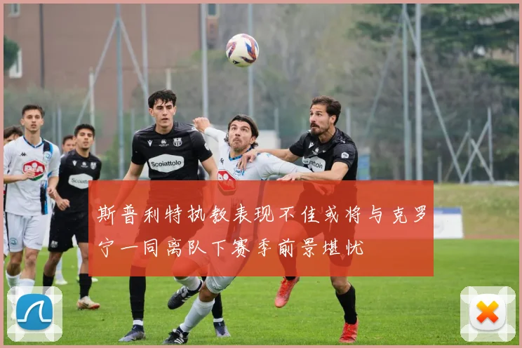斯普利特执教表现不佳或将与克罗宁一同离队下赛季前景堪忧