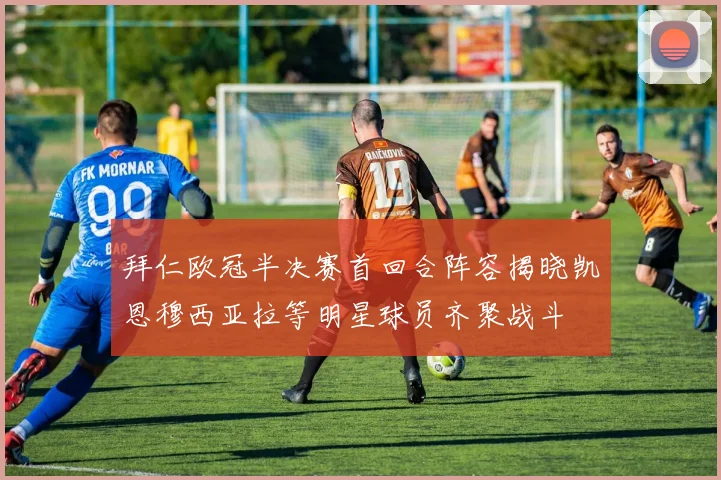 拜仁欧冠半决赛首回合阵容揭晓凯恩穆西亚拉等明星球员齐聚战斗