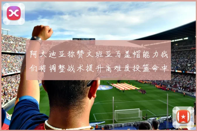 阿夫迪亚称赞文班亚马盖帽能力我们将调整战术提升高难度投篮命中率